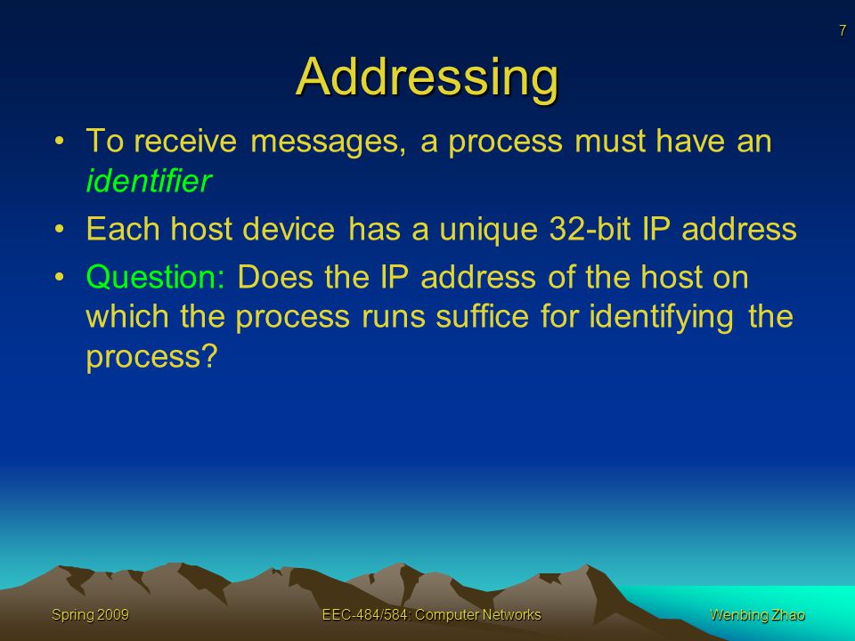 7 Spring 2009EEC-484/584: Computer NetworksWenbing Zhao Addressing To receive messages, a process must have an identifier Each host device has a unique 32-bit IP address Question: Does the IP address of the host on which the process runs suffice for identifying the process