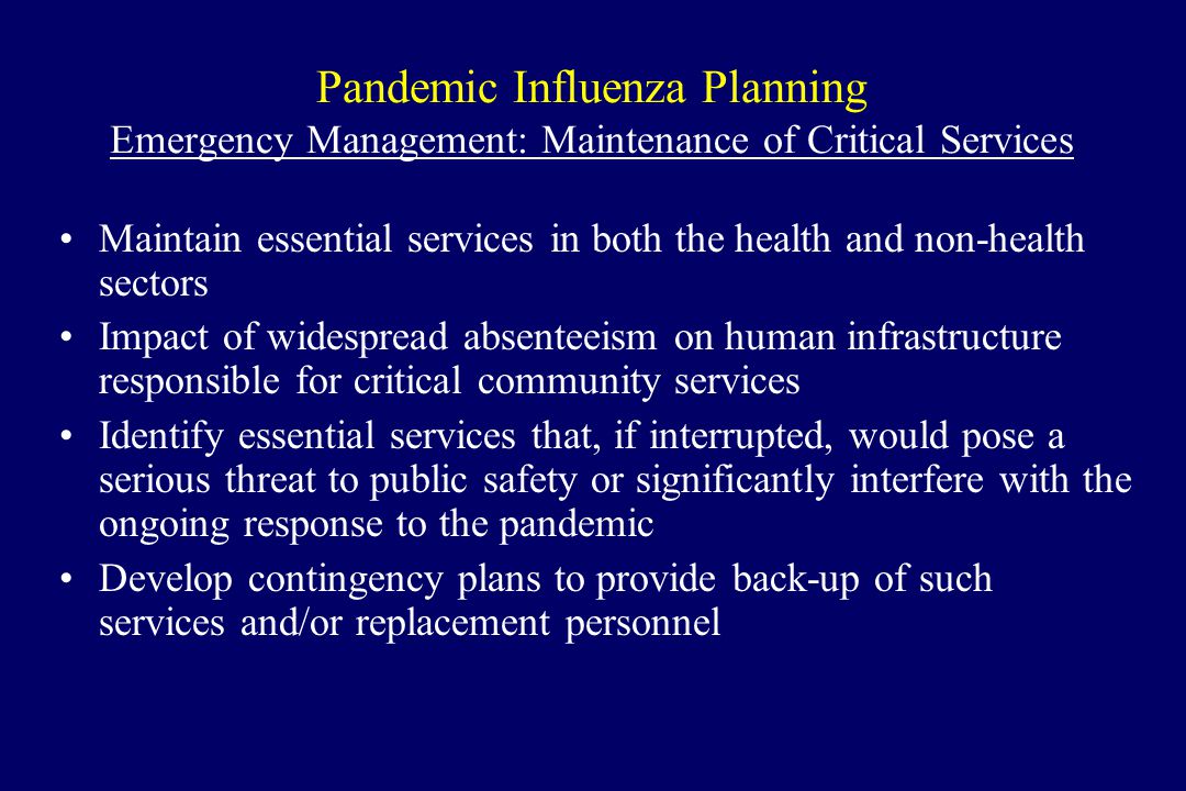 Pandemic Influenza Planning Emergency Management: Maintenance of Critical Services Maintain essential services in both the health and non-health sectors Impact of widespread absenteeism on human infrastructure responsible for critical community services Identify essential services that, if interrupted, would pose a serious threat to public safety or significantly interfere with the ongoing response to the pandemic Develop contingency plans to provide back-up of such services and/or replacement personnel