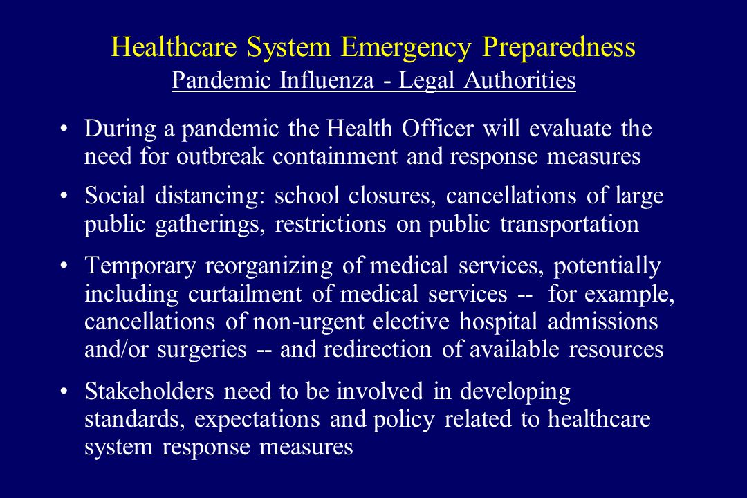 Healthcare System Emergency Preparedness Pandemic Influenza - Legal Authorities During a pandemic the Health Officer will evaluate the need for outbreak containment and response measures Social distancing: school closures, cancellations of large public gatherings, restrictions on public transportation Temporary reorganizing of medical services, potentially including curtailment of medical services -- for example, cancellations of non-urgent elective hospital admissions and/or surgeries -- and redirection of available resources Stakeholders need to be involved in developing standards, expectations and policy related to healthcare system response measures