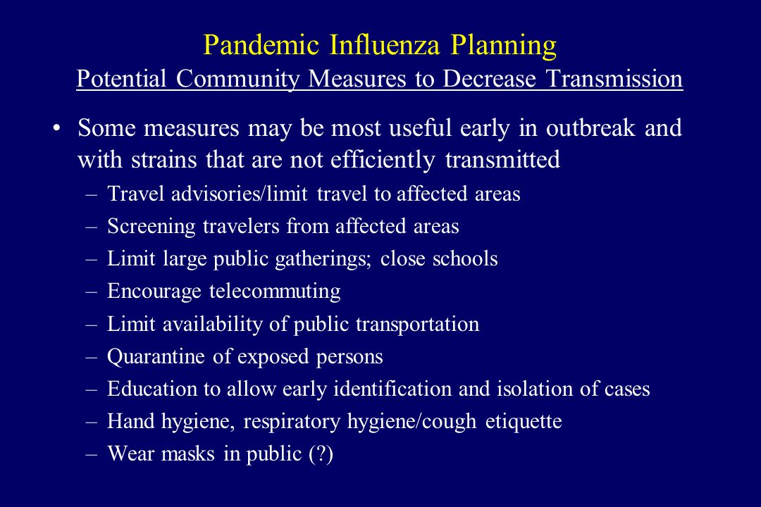 Pandemic Influenza Planning Potential Community Measures to Decrease Transmission Some measures may be most useful early in outbreak and with strains that are not efficiently transmitted –Travel advisories/limit travel to affected areas –Screening travelers from affected areas –Limit large public gatherings; close schools –Encourage telecommuting –Limit availability of public transportation –Quarantine of exposed persons –Education to allow early identification and isolation of cases –Hand hygiene, respiratory hygiene/cough etiquette –Wear masks in public ( )