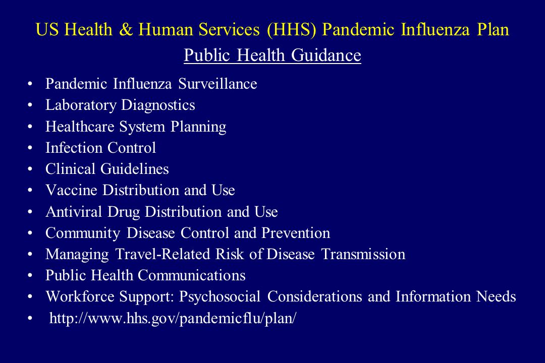 US Health & Human Services (HHS) Pandemic Influenza Plan Public Health Guidance Pandemic Influenza Surveillance Laboratory Diagnostics Healthcare System Planning Infection Control Clinical Guidelines Vaccine Distribution and Use Antiviral Drug Distribution and Use Community Disease Control and Prevention Managing Travel-Related Risk of Disease Transmission Public Health Communications Workforce Support: Psychosocial Considerations and Information Needs