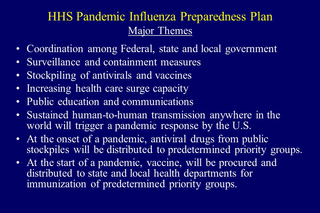 HHS Pandemic Influenza Preparedness Plan Major Themes Coordination among Federal, state and local government Surveillance and containment measures Stockpiling of antivirals and vaccines Increasing health care surge capacity Public education and communications Sustained human-to-human transmission anywhere in the world will trigger a pandemic response by the U.S.