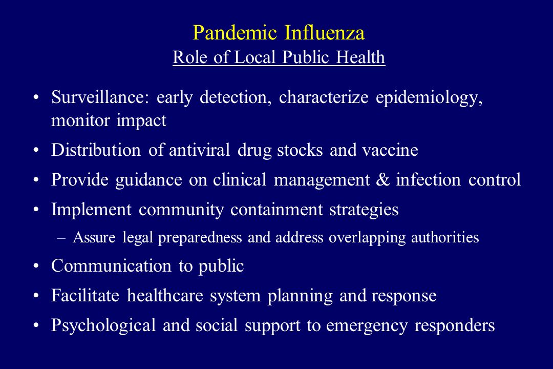 Pandemic Influenza Role of Local Public Health Surveillance: early detection, characterize epidemiology, monitor impact Distribution of antiviral drug stocks and vaccine Provide guidance on clinical management & infection control Implement community containment strategies –Assure legal preparedness and address overlapping authorities Communication to public Facilitate healthcare system planning and response Psychological and social support to emergency responders