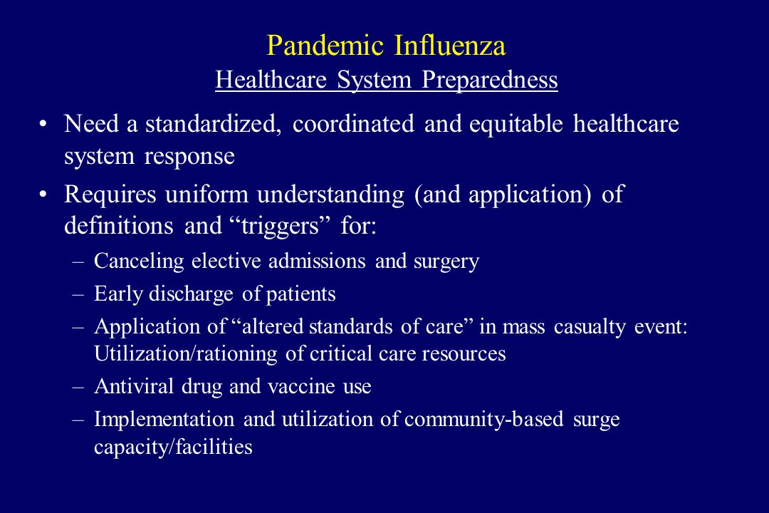 Pandemic Influenza Healthcare System Preparedness Need a standardized, coordinated and equitable healthcare system response Requires uniform understanding (and application) of definitions and triggers for: –Canceling elective admissions and surgery –Early discharge of patients –Application of altered standards of care in mass casualty event: Utilization/rationing of critical care resources –Antiviral drug and vaccine use –Implementation and utilization of community-based surge capacity/facilities