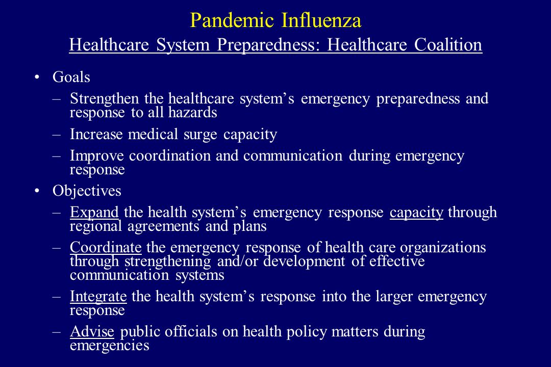 Pandemic Influenza Healthcare System Preparedness: Healthcare Coalition Goals –Strengthen the healthcare system’s emergency preparedness and response to all hazards –Increase medical surge capacity –Improve coordination and communication during emergency response Objectives –Expand the health system’s emergency response capacity through regional agreements and plans –Coordinate the emergency response of health care organizations through strengthening and/or development of effective communication systems –Integrate the health system’s response into the larger emergency response –Advise public officials on health policy matters during emergencies