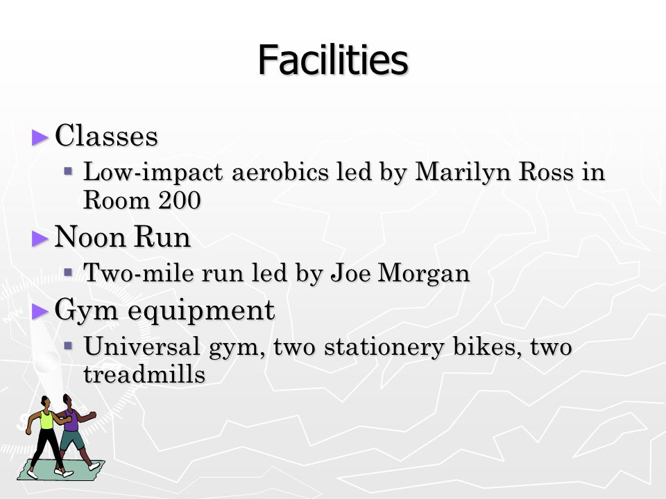 Facilities ► Classes  Low-impact aerobics led by Marilyn Ross in Room 200 ► Noon Run  Two-mile run led by Joe Morgan ► Gym equipment  Universal gym, two stationery bikes, two treadmills
