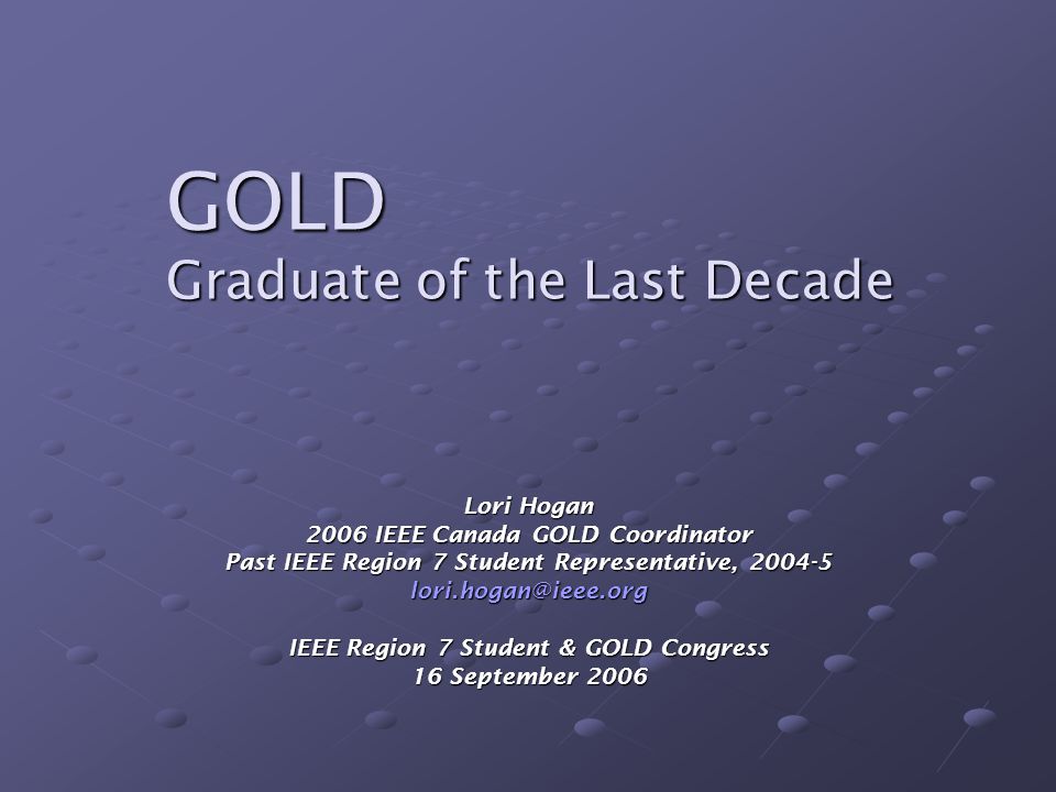 GOLD Graduate of the Last Decade Lori Hogan 2006 IEEE Canada GOLD Coordinator Past IEEE Region 7 Student Representative, IEEE Region 7 Student & GOLD Congress 16 September 2006