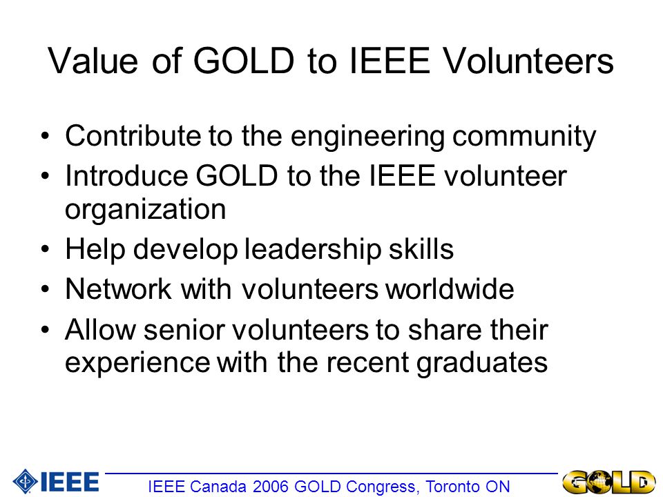 Value of GOLD to IEEE Volunteers Contribute to the engineering community Introduce GOLD to the IEEE volunteer organization Help develop leadership skills Network with volunteers worldwide Allow senior volunteers to share their experience with the recent graduates IEEE Canada 2006 GOLD Congress, Toronto ON