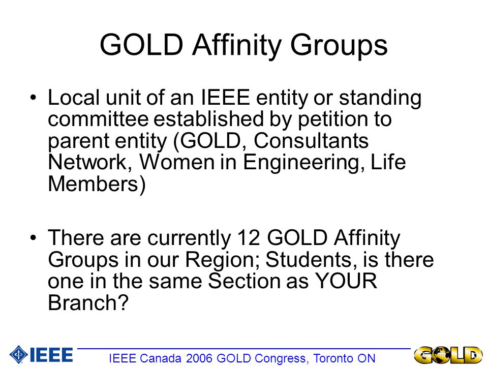 GOLD Affinity Groups Local unit of an IEEE entity or standing committee established by petition to parent entity (GOLD, Consultants Network, Women in Engineering, Life Members) There are currently 12 GOLD Affinity Groups in our Region; Students, is there one in the same Section as YOUR Branch.