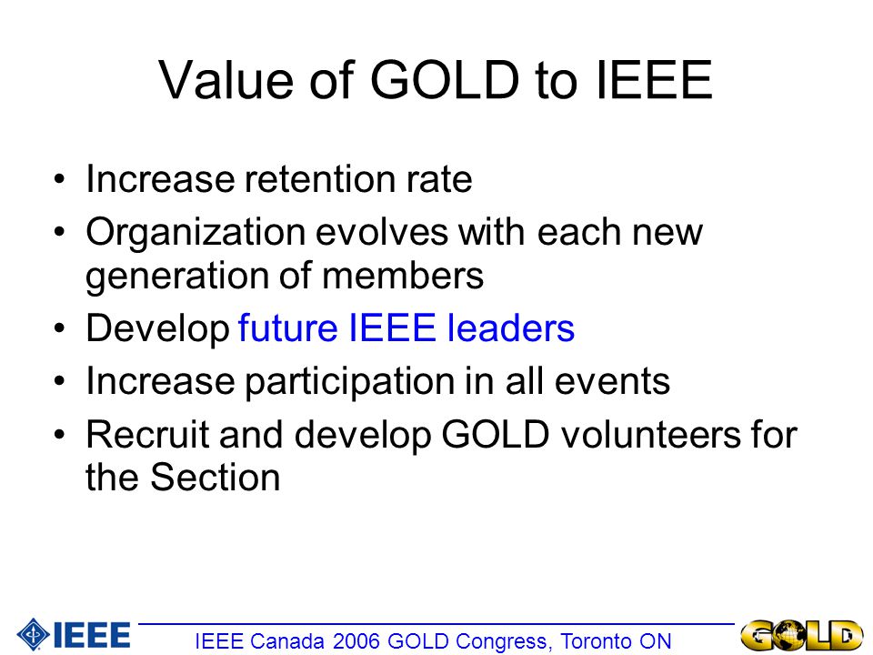 Value of GOLD to IEEE Increase retention rate Organization evolves with each new generation of members Develop future IEEE leaders Increase participation in all events Recruit and develop GOLD volunteers for the Section IEEE Canada 2006 GOLD Congress, Toronto ON