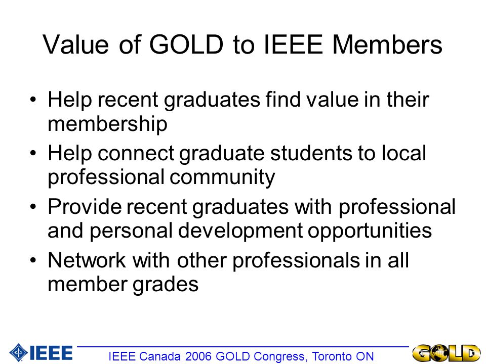 Value of GOLD to IEEE Members Help recent graduates find value in their membership Help connect graduate students to local professional community Provide recent graduates with professional and personal development opportunities Network with other professionals in all member grades IEEE Canada 2006 GOLD Congress, Toronto ON