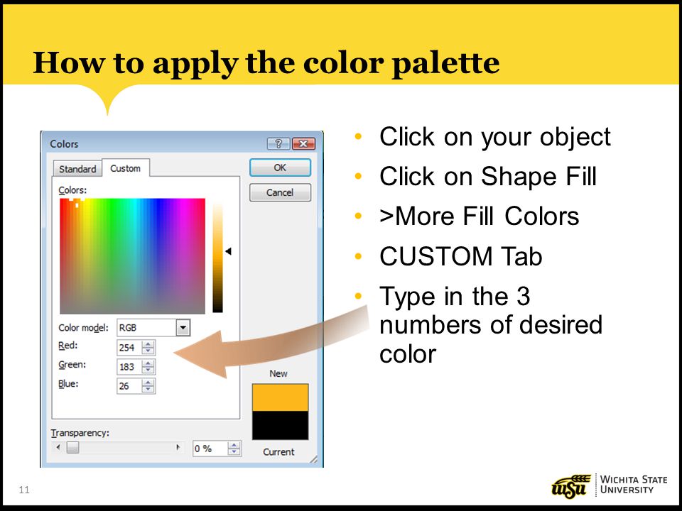 11 How to apply the color palette Click on your object Click on Shape Fill >More Fill Colors CUSTOM Tab Type in the 3 numbers of desired color