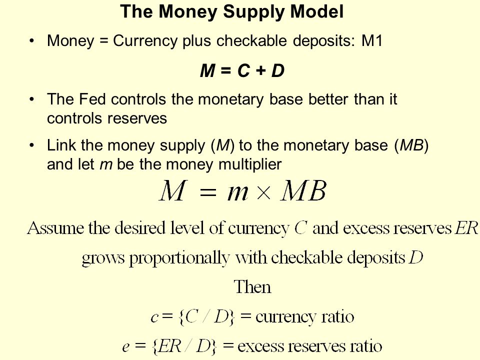 The Money Supply Model Money = Currency plus checkable deposits: M1 M = C + D The Fed controls the monetary base better than it controls reserves Link the money supply (M) to the monetary base (MB) and let m be the money multiplier