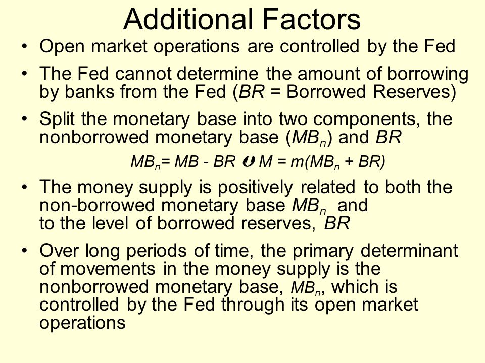 Open market operations are controlled by the Fed The Fed cannot determine the amount of borrowing by banks from the Fed (BR = Borrowed Reserves) Split the monetary base into two components, the nonborrowed monetary base (MB n ) and BR MB n = MB - BR  M = m(MB n + BR) The money supply is positively related to both the non-borrowed monetary base MB n and to the level of borrowed reserves, BR Over long periods of time, the primary determinant of movements in the money supply is the nonborrowed monetary base, MB n, which is controlled by the Fed through its open market operations Additional Factors