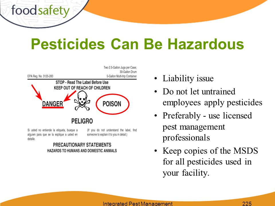 Integrated Pest Management225 Pesticides Can Be Hazardous Liability issue Do not let untrained employees apply pesticides Preferably - use licensed pest management professionals Keep copies of the MSDS for all pesticides used in your facility.