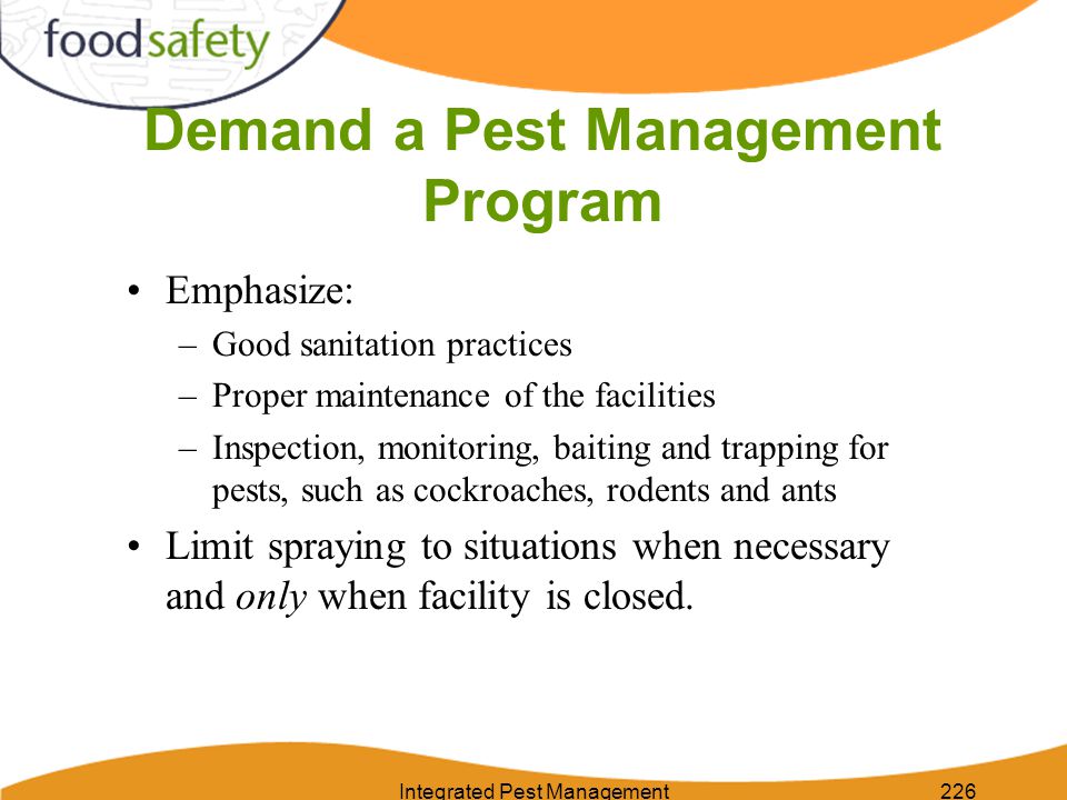 Integrated Pest Management226 Demand a Pest Management Program Emphasize: –Good sanitation practices –Proper maintenance of the facilities –Inspection, monitoring, baiting and trapping for pests, such as cockroaches, rodents and ants Limit spraying to situations when necessary and only when facility is closed.