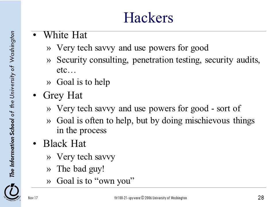 28 The Information School of the University of Washington Nov 17fit spyware © 2006 University of Washington Hackers White Hat »Very tech savvy and use powers for good »Security consulting, penetration testing, security audits, etc… »Goal is to help Grey Hat »Very tech savvy and use powers for good - sort of »Goal is often to help, but by doing mischievous things in the process Black Hat »Very tech savvy »The bad guy.