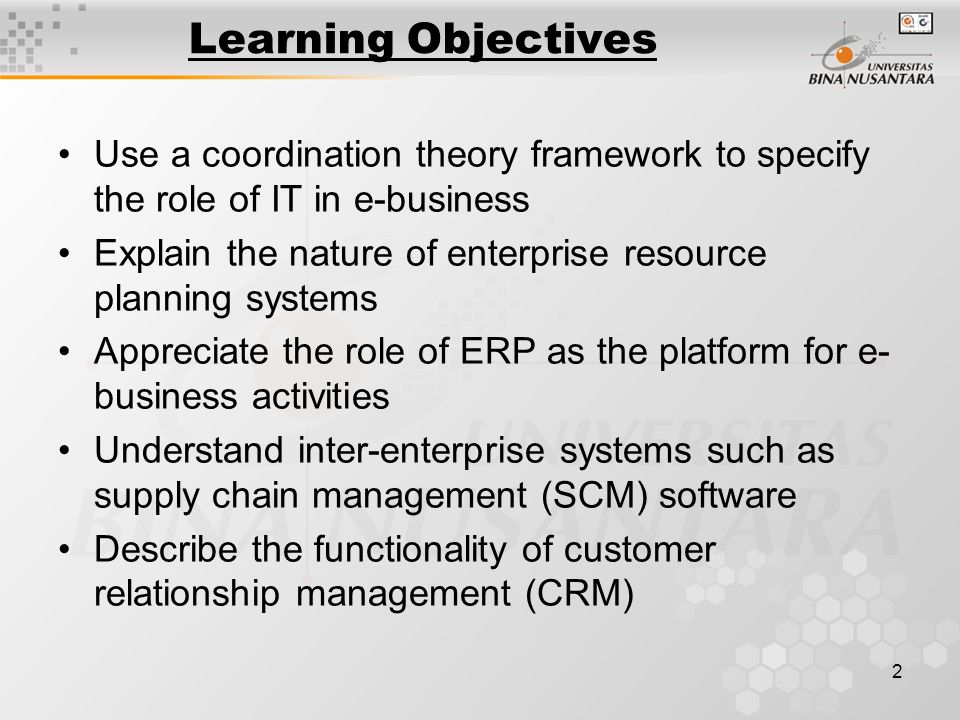 2 Learning Objectives Use a coordination theory framework to specify the role of IT in e-business Explain the nature of enterprise resource planning systems Appreciate the role of ERP as the platform for e- business activities Understand inter-enterprise systems such as supply chain management (SCM) software Describe the functionality of customer relationship management (CRM)