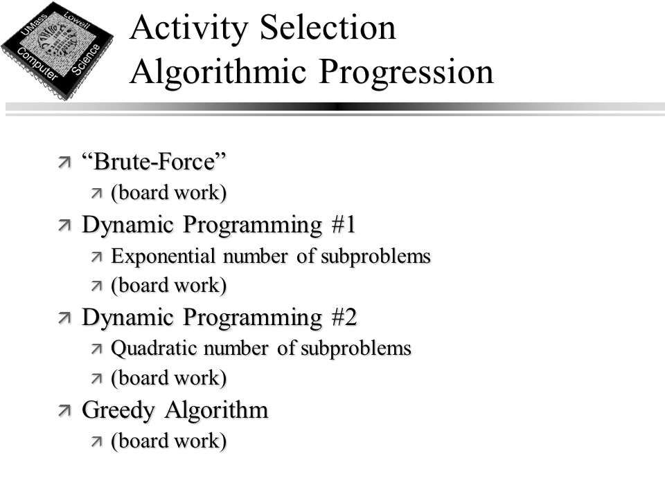 Activity Selection Algorithmic Progression ä Brute-Force ä (board work) ä Dynamic Programming #1 ä Exponential number of subproblems ä (board work) ä Dynamic Programming #2 ä Quadratic number of subproblems ä (board work) ä Greedy Algorithm ä (board work)