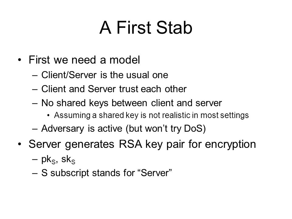 A First Stab First we need a model –Client/Server is the usual one –Client and Server trust each other –No shared keys between client and server Assuming a shared key is not realistic in most settings –Adversary is active (but won’t try DoS) Server generates RSA key pair for encryption –pk S, sk S –S subscript stands for Server