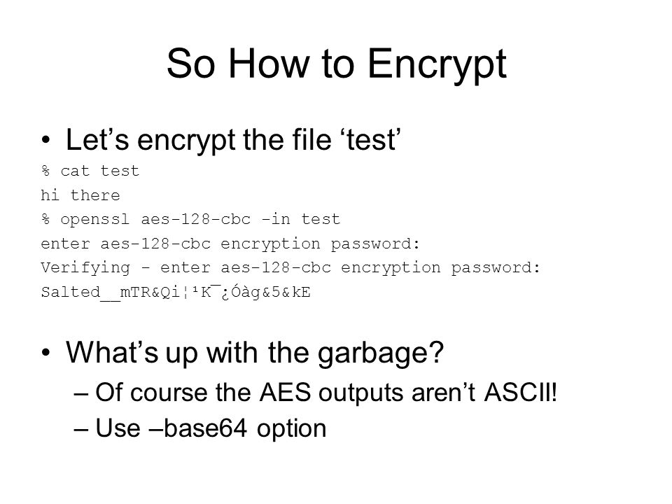 So How to Encrypt Let’s encrypt the file ‘test’ % cat test hi there % openssl aes-128-cbc -in test enter aes-128-cbc encryption password: Verifying - enter aes-128-cbc encryption password: Salted__mTR&Qi¦¹K¯¿Óàg&5&kE What’s up with the garbage.
