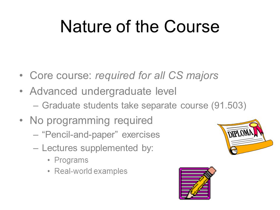 Nature of the Course Core course: required for all CS majors Advanced undergraduate level –Graduate students take separate course (91.503) No programming required – Pencil-and-paper exercises –Lectures supplemented by: Programs Real-world examples
