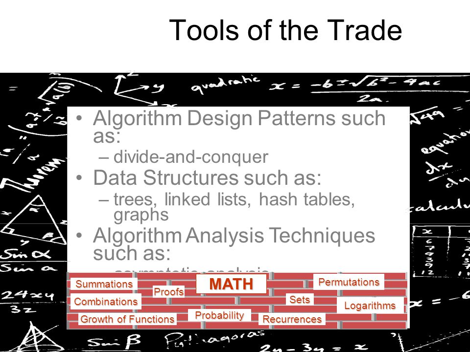 Tools of the Trade Algorithm Design Patterns such as: –divide-and-conquer Data Structures such as: –trees, linked lists, hash tables, graphs Algorithm Analysis Techniques such as: –asymptotic analysis –probabilistic analysis Growth of Functions Summations Recurrences Sets Probability MATH Proofs Logarithms Permutations Combinations