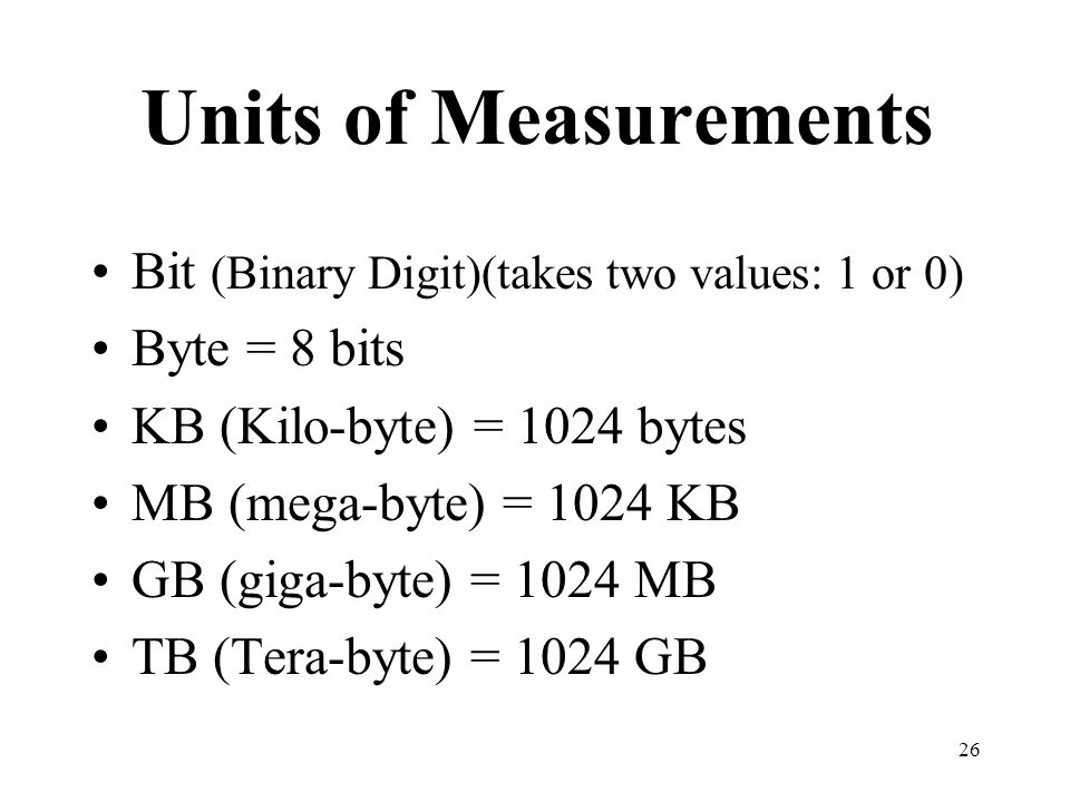 26 Units of Measurements Bit (Binary Digit)(takes two values: 1 or 0) Byte = 8 bits KB (Kilo-byte) = 1024 bytes MB (mega-byte) = 1024 KB GB (giga-byte) = 1024 MB TB (Tera-byte) = 1024 GB