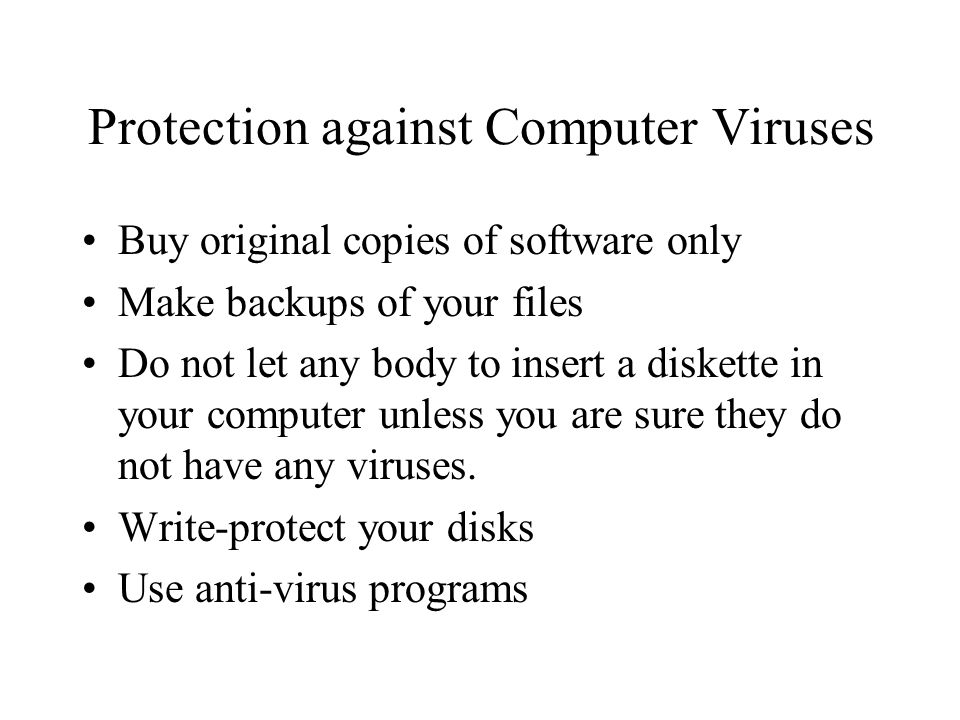 Protection against Computer Viruses Buy original copies of software only Make backups of your files Do not let any body to insert a diskette in your computer unless you are sure they do not have any viruses.