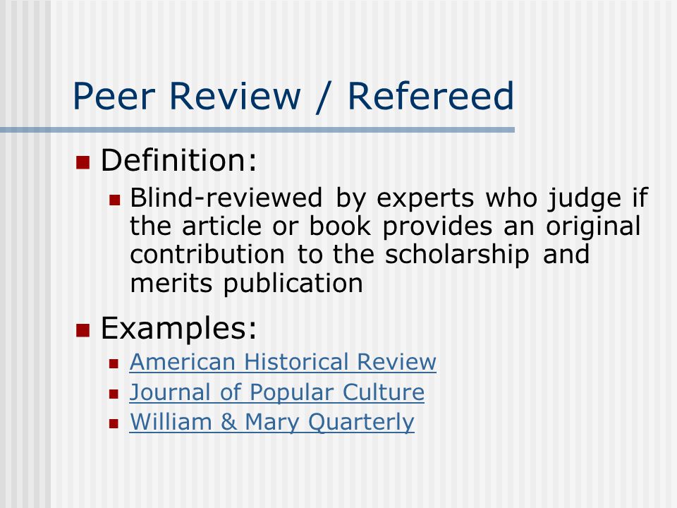 Peer Review / Refereed Definition: Blind-reviewed by experts who judge if the article or book provides an original contribution to the scholarship and merits publication Examples: American Historical Review Journal of Popular Culture William & Mary Quarterly