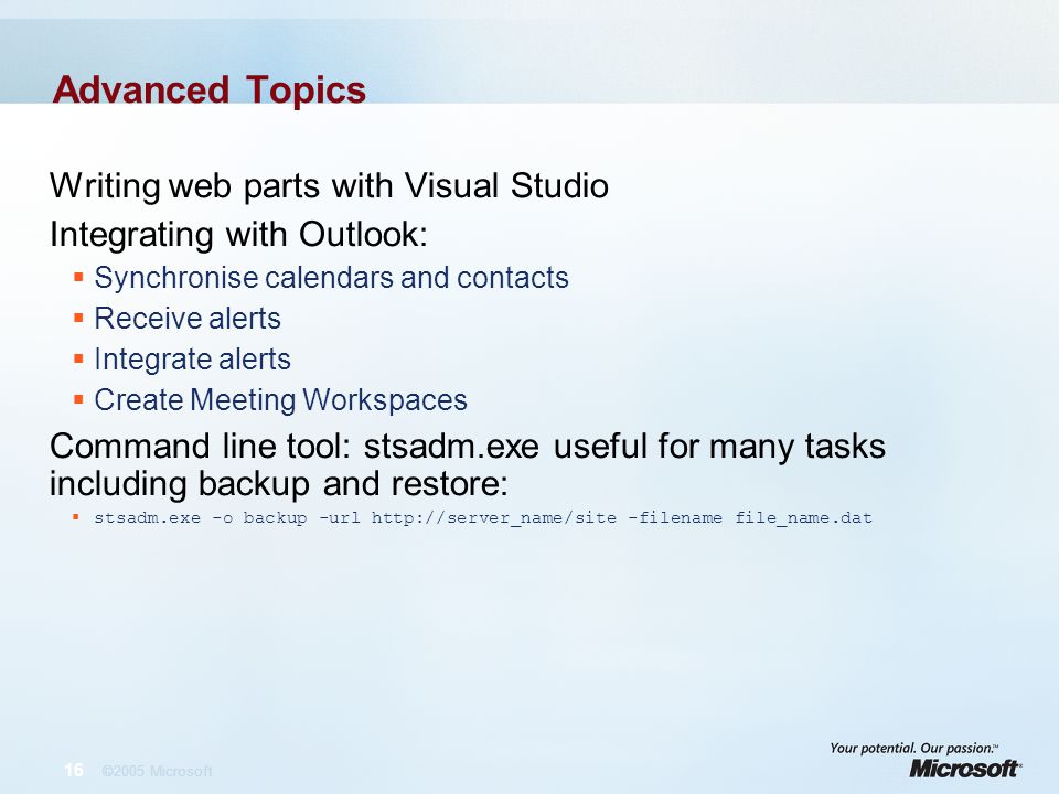 16 ©2005 Microsoft Advanced Topics Writing web parts with Visual Studio Integrating with Outlook:  Synchronise calendars and contacts  Receive alerts  Integrate alerts  Create Meeting Workspaces Command line tool: stsadm.exe useful for many tasks including backup and restore:  stsadm.exe -o backup -url   -filename file_name.dat