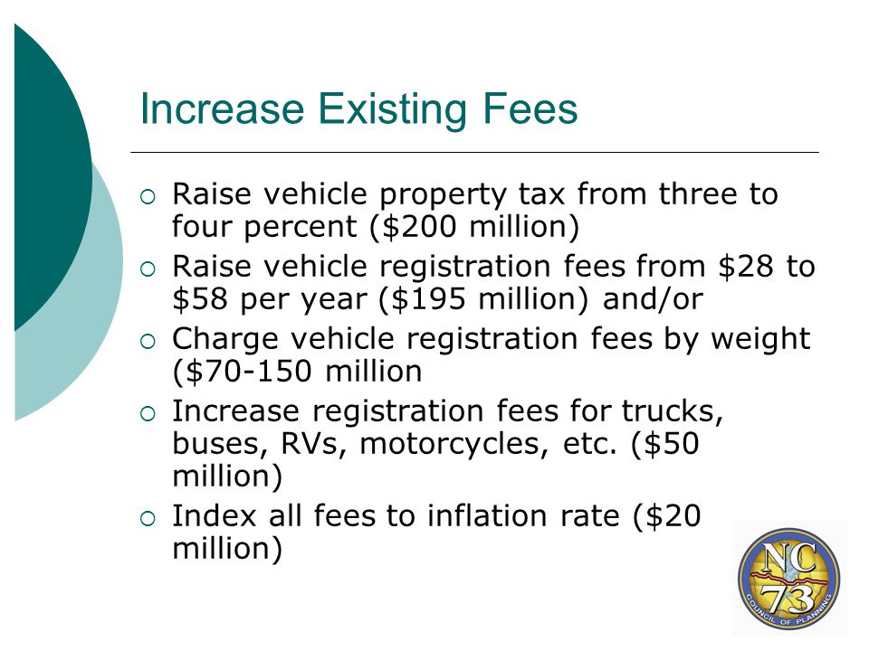 Increase Existing Fees  Raise vehicle property tax from three to four percent ($200 million)  Raise vehicle registration fees from $28 to $58 per year ($195 million) and/or  Charge vehicle registration fees by weight ($ million  Increase registration fees for trucks, buses, RVs, motorcycles, etc.