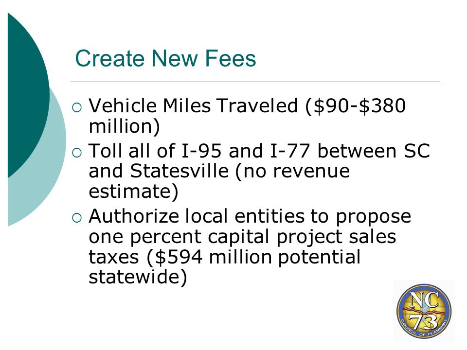 Create New Fees  Vehicle Miles Traveled ($90-$380 million)  Toll all of I-95 and I-77 between SC and Statesville (no revenue estimate)  Authorize local entities to propose one percent capital project sales taxes ($594 million potential statewide)