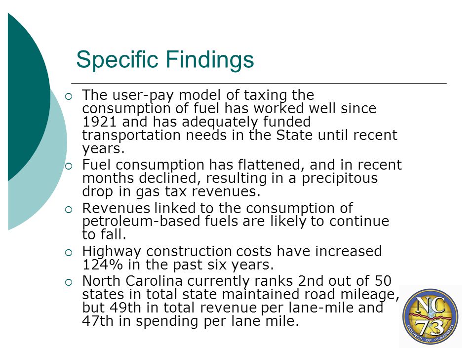 Specific Findings  The user-pay model of taxing the consumption of fuel has worked well since 1921 and has adequately funded transportation needs in the State until recent years.
