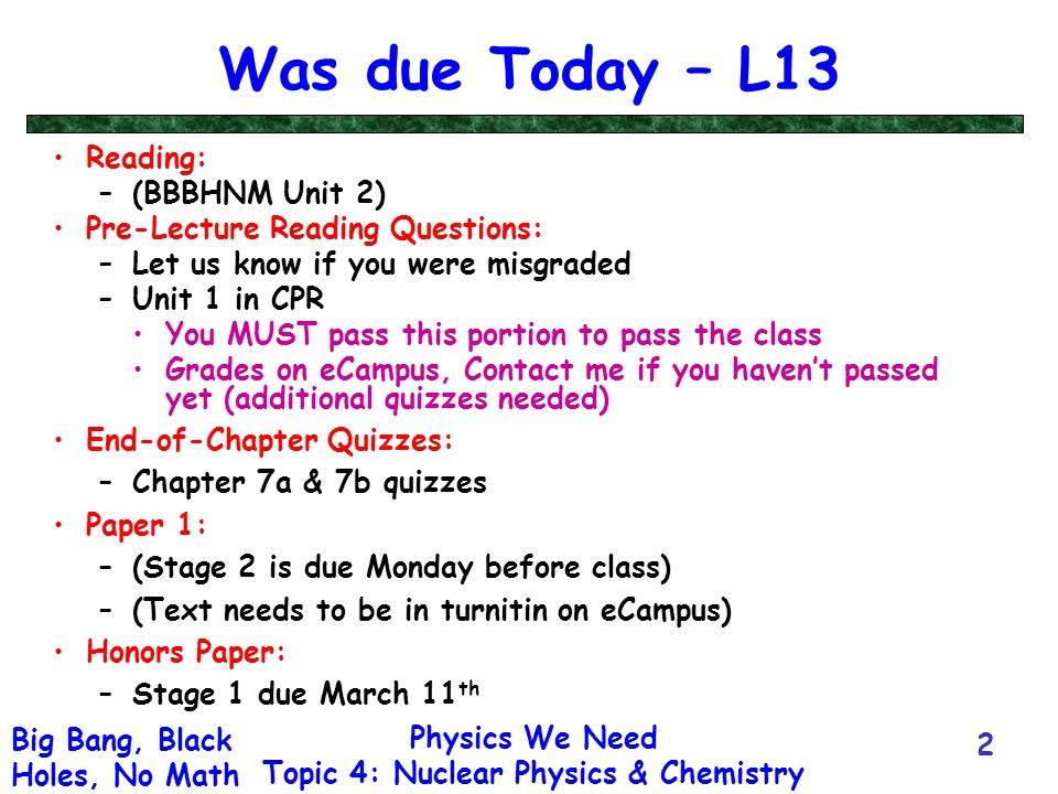 Physics We Need Topic 4: Nuclear Physics & Chemistry Big Bang, Black Holes, No Math 2 Was due Today – L13 Reading: –(BBBHNM Unit 2) Pre-Lecture Reading Questions: –Let us know if you were misgraded –Unit 1 in CPR You MUST pass this portion to pass the class Grades on eCampus, Contact me if you haven’t passed yet (additional quizzes needed) End-of-Chapter Quizzes: –Chapter 7a & 7b quizzes Paper 1: –(Stage 2 is due Monday before class) –(Text needs to be in turnitin on eCampus) Honors Paper: –Stage 1 due March 11 th