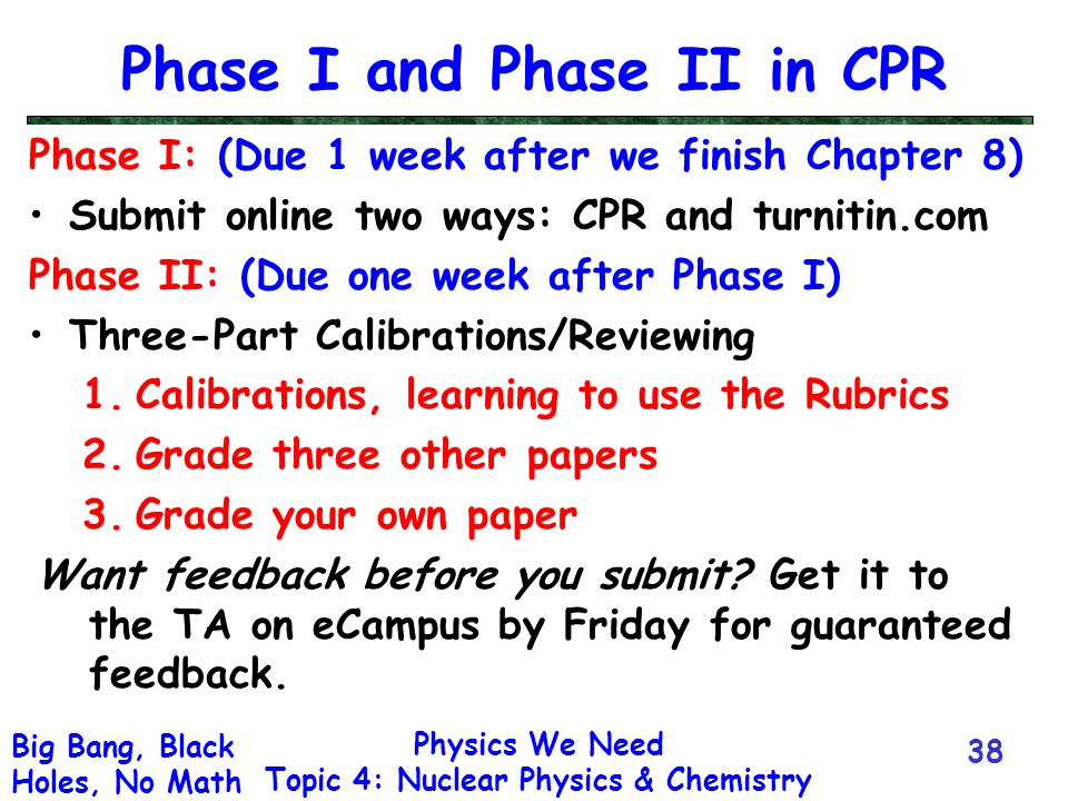 Physics We Need Topic 4: Nuclear Physics & Chemistry Big Bang, Black Holes, No Math Phase I and Phase II in CPR Phase I: (Due 1 week after we finish Chapter 8) Submit online two ways: CPR and turnitin.com Phase II: (Due one week after Phase I) Three-Part Calibrations/Reviewing 1.Calibrations, learning to use the Rubrics 2.Grade three other papers 3.Grade your own paper Want feedback before you submit.