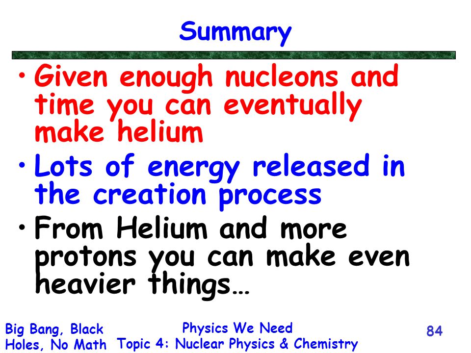 Physics We Need Topic 4: Nuclear Physics & Chemistry Big Bang, Black Holes, No Math 84 Summary Given enough nucleons and time you can eventually make helium Lots of energy released in the creation process From Helium and more protons you can make even heavier things…