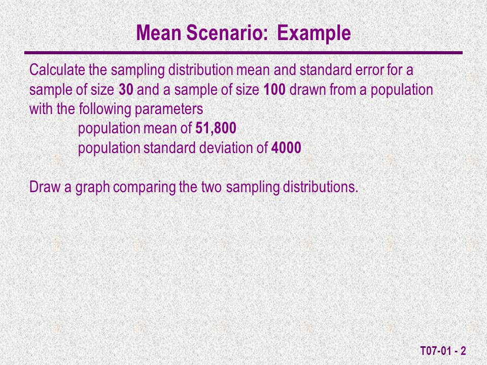 T Mean Scenario: Example Calculate the sampling distribution mean and standard error for a sample of size 30 and a sample of size 100 drawn from a population with the following parameters population mean of 51,800 population standard deviation of 4000 Draw a graph comparing the two sampling distributions.