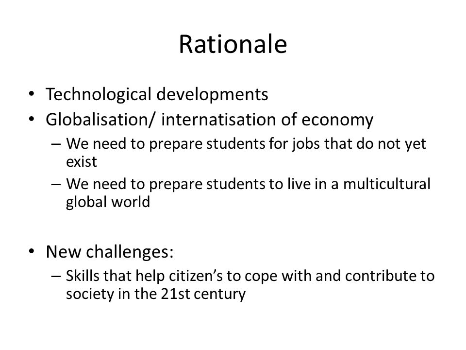 Rationale Technological developments Globalisation/ internatisation of economy – We need to prepare students for jobs that do not yet exist – We need to prepare students to live in a multicultural global world New challenges: – Skills that help citizen’s to cope with and contribute to society in the 21st century