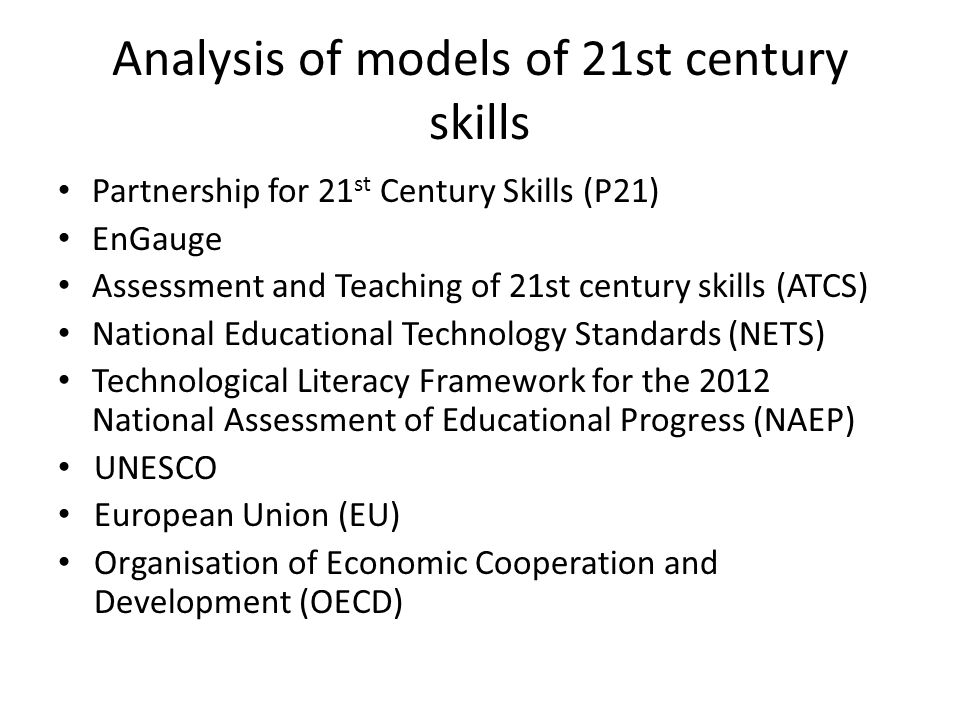 Analysis of models of 21st century skills Partnership for 21 st Century Skills (P21) EnGauge Assessment and Teaching of 21st century skills (ATCS) National Educational Technology Standards (NETS) Technological Literacy Framework for the 2012 National Assessment of Educational Progress (NAEP) UNESCO European Union (EU) Organisation of Economic Cooperation and Development (OECD)