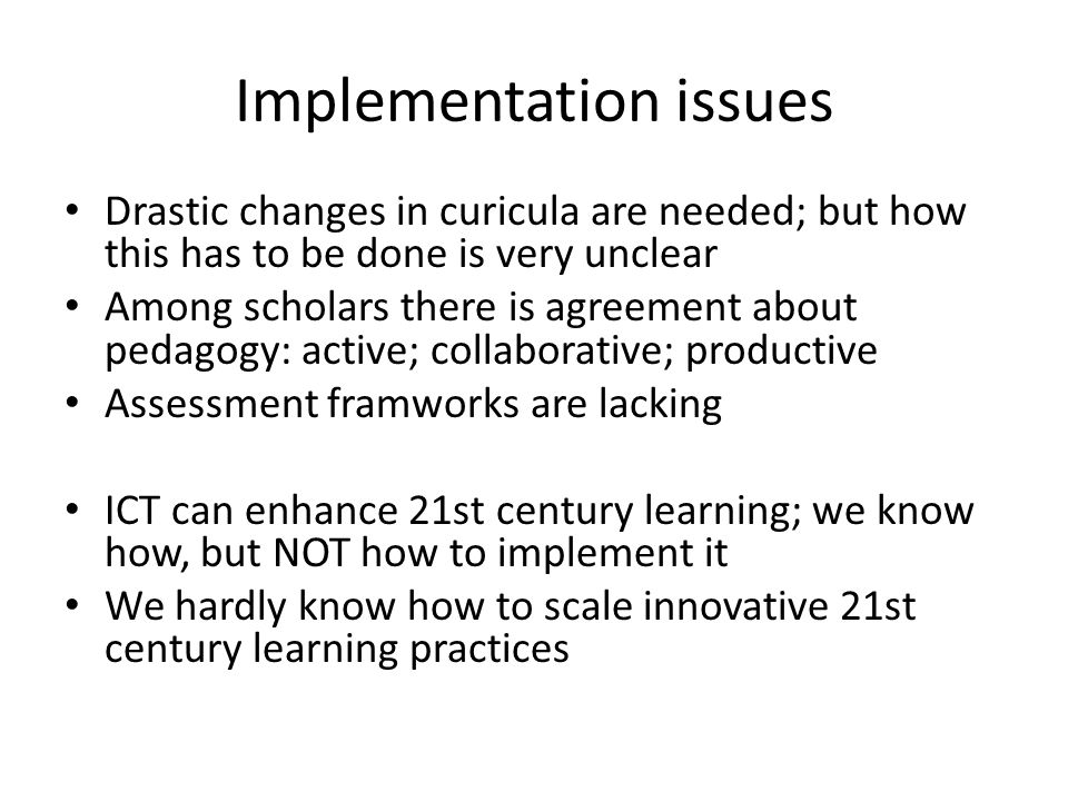 Implementation issues Drastic changes in curicula are needed; but how this has to be done is very unclear Among scholars there is agreement about pedagogy: active; collaborative; productive Assessment framworks are lacking ICT can enhance 21st century learning; we know how, but NOT how to implement it We hardly know how to scale innovative 21st century learning practices