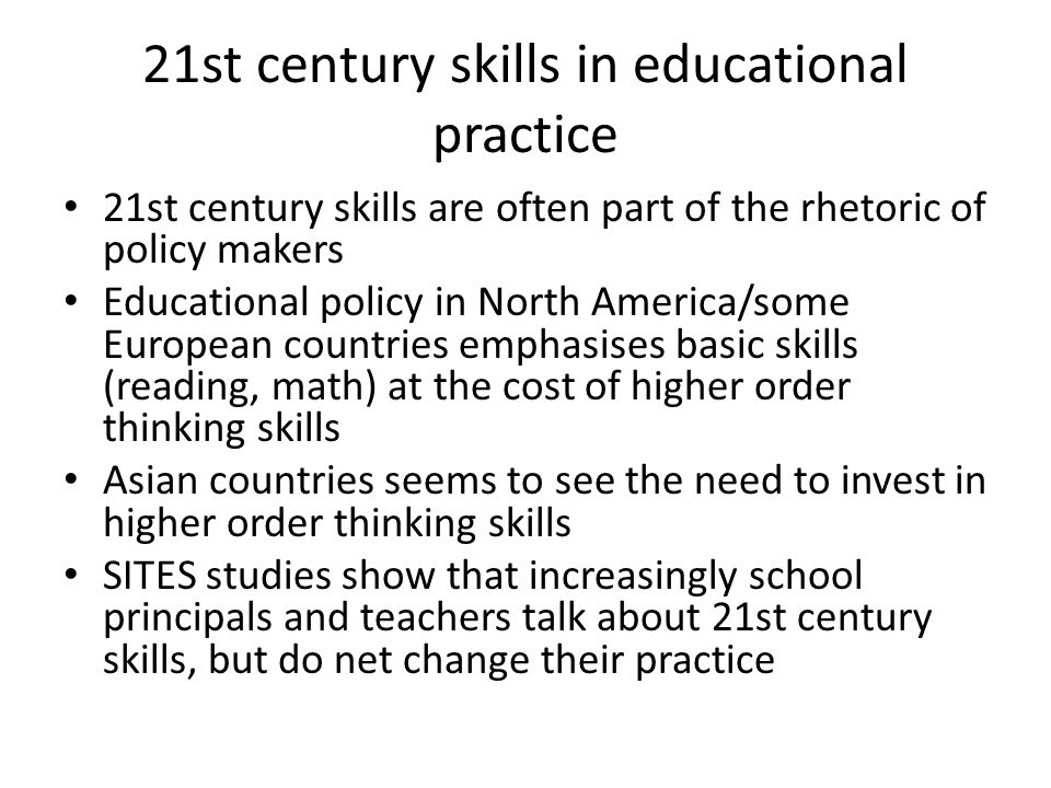 21st century skills in educational practice 21st century skills are often part of the rhetoric of policy makers Educational policy in North America/some European countries emphasises basic skills (reading, math) at the cost of higher order thinking skills Asian countries seems to see the need to invest in higher order thinking skills SITES studies show that increasingly school principals and teachers talk about 21st century skills, but do net change their practice
