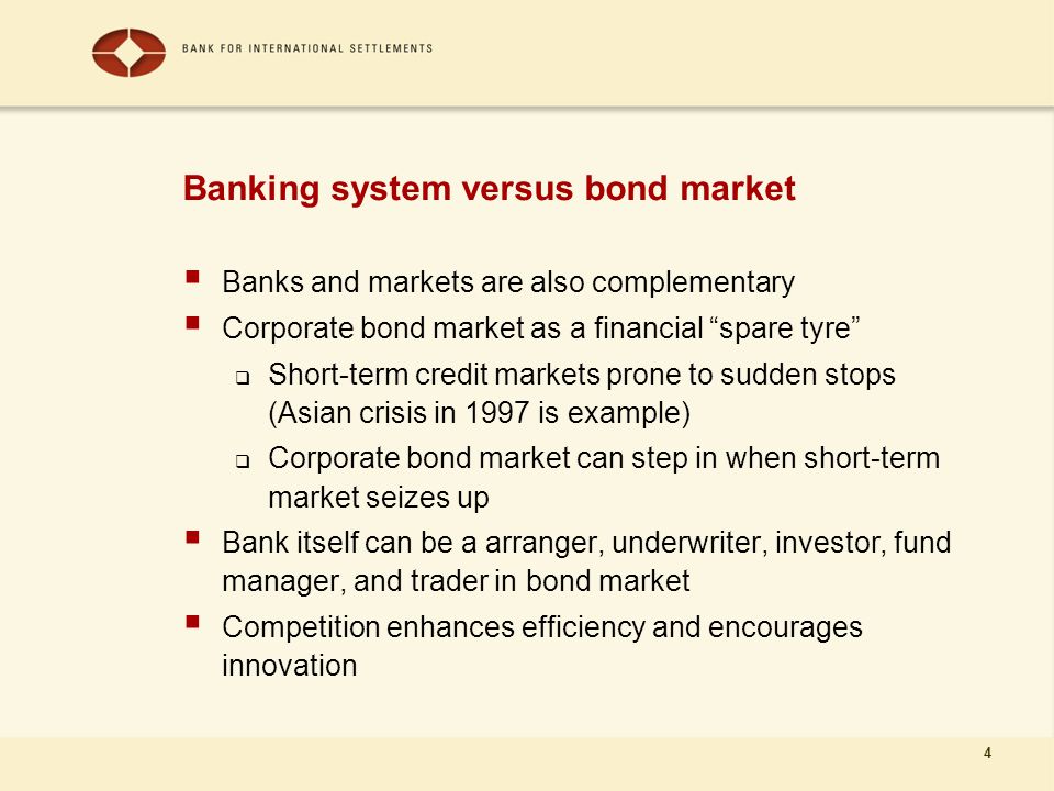 4 Banking system versus bond market  Banks and markets are also complementary  Corporate bond market as a financial spare tyre  Short-term credit markets prone to sudden stops (Asian crisis in 1997 is example)  Corporate bond market can step in when short-term market seizes up  Bank itself can be a arranger, underwriter, investor, fund manager, and trader in bond market  Competition enhances efficiency and encourages innovation