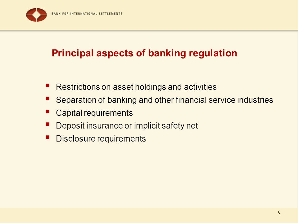 6 Principal aspects of banking regulation  Restrictions on asset holdings and activities  Separation of banking and other financial service industries  Capital requirements  Deposit insurance or implicit safety net  Disclosure requirements