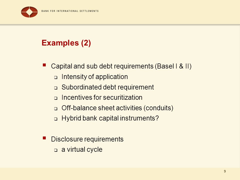 9 Examples (2)  Capital and sub debt requirements (Basel I & II)  Intensity of application  Subordinated debt requirement  Incentives for securitization  Off-balance sheet activities (conduits)  Hybrid bank capital instruments.