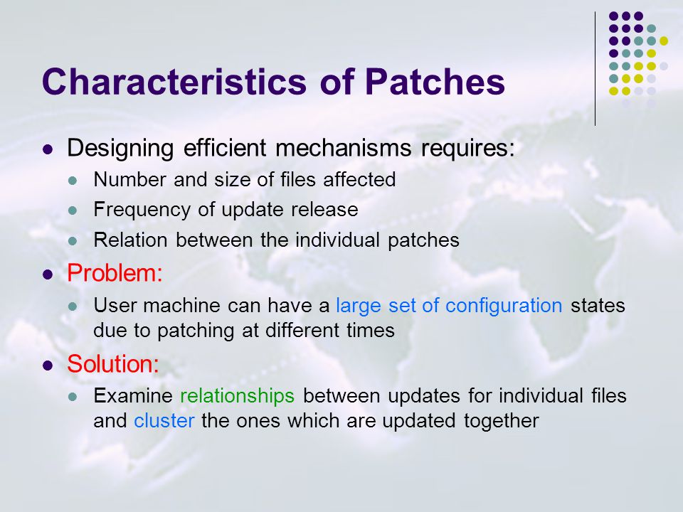 Characteristics of Patches Designing efficient mechanisms requires: Number and size of files affected Frequency of update release Relation between the individual patches Problem: User machine can have a large set of configuration states due to patching at different times Solution: Examine relationships between updates for individual files and cluster the ones which are updated together
