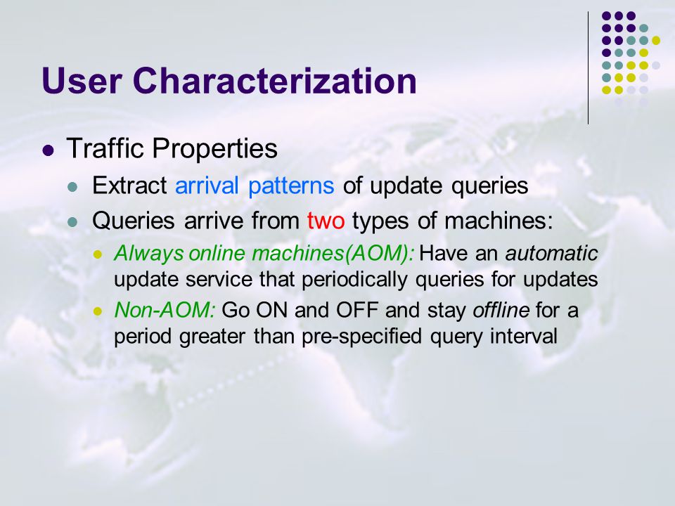 User Characterization Traffic Properties Extract arrival patterns of update queries Queries arrive from two types of machines: Always online machines(AOM): Have an automatic update service that periodically queries for updates Non-AOM: Go ON and OFF and stay offline for a period greater than pre-specified query interval