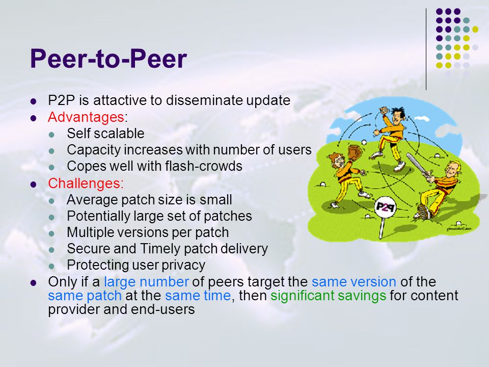 Peer-to-Peer P2P is attactive to disseminate update Advantages: Self scalable Capacity increases with number of users Copes well with flash-crowds Challenges: Average patch size is small Potentially large set of patches Multiple versions per patch Secure and Timely patch delivery Protecting user privacy Only if a large number of peers target the same version of the same patch at the same time, then significant savings for content provider and end-users