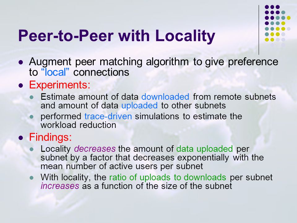 Peer-to-Peer with Locality Augment peer matching algorithm to give preference to local connections Experiments: Estimate amount of data downloaded from remote subnets and amount of data uploaded to other subnets performed trace-driven simulations to estimate the workload reduction Findings: Locality decreases the amount of data uploaded per subnet by a factor that decreases exponentially with the mean number of active users per subnet With locality, the ratio of uploads to downloads per subnet increases as a function of the size of the subnet