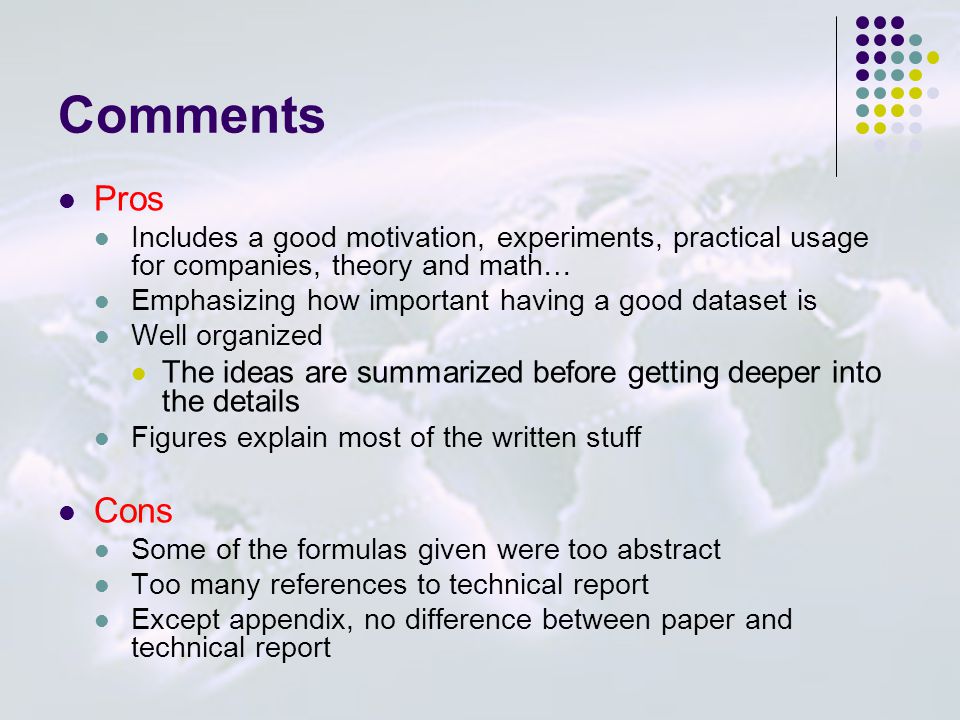 Comments Pros Includes a good motivation, experiments, practical usage for companies, theory and math… Emphasizing how important having a good dataset is Well organized The ideas are summarized before getting deeper into the details Figures explain most of the written stuff Cons Some of the formulas given were too abstract Too many references to technical report Except appendix, no difference between paper and technical report